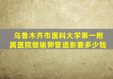 乌鲁木齐市医科大学第一附属医院做输卵管造影要多少钱