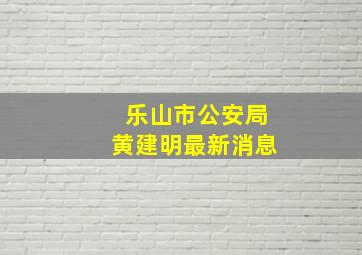 乐山市公安局黄建明最新消息