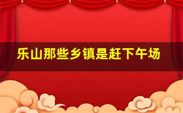 乐山那些乡镇是赶下午场