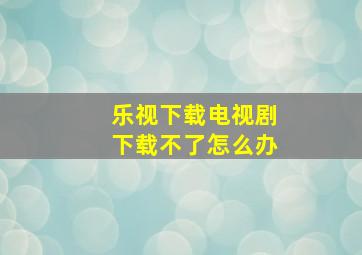 乐视下载电视剧下载不了怎么办