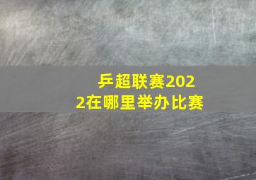 乒超联赛2022在哪里举办比赛