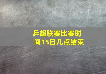 乒超联赛比赛时间15日几点结束