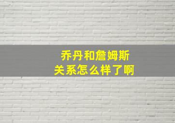 乔丹和詹姆斯关系怎么样了啊