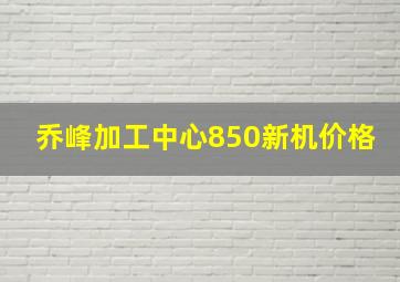 乔峰加工中心850新机价格