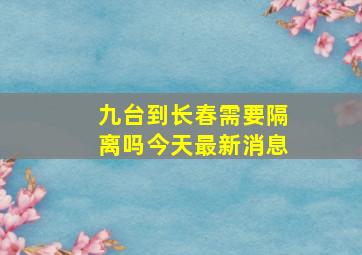 九台到长春需要隔离吗今天最新消息