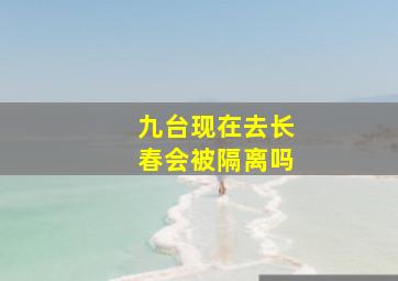 九台现在去长春会被隔离吗