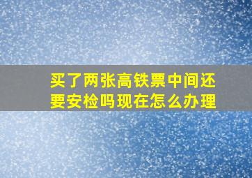 买了两张高铁票中间还要安检吗现在怎么办理