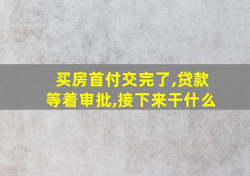 买房首付交完了,贷款等着审批,接下来干什么