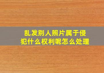 乱发别人照片属于侵犯什么权利呢怎么处理