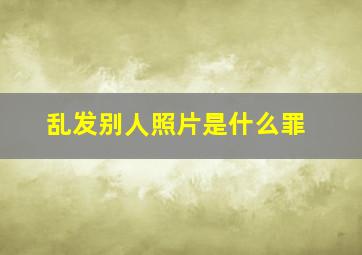 乱发别人照片是什么罪