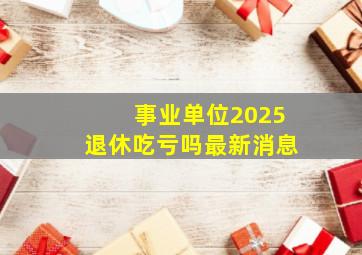 事业单位2025退休吃亏吗最新消息