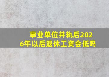 事业单位并轨后2026年以后退休工资会低吗