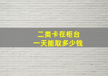 二类卡在柜台一天能取多少钱