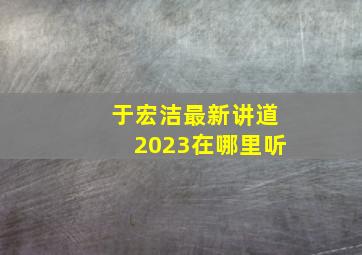 于宏洁最新讲道2023在哪里听