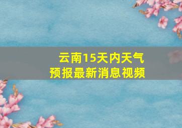 云南15天内天气预报最新消息视频