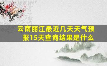 云南丽江最近几天天气预报15天查询结果是什么