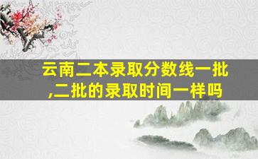 云南二本录取分数线一批,二批的录取时间一样吗