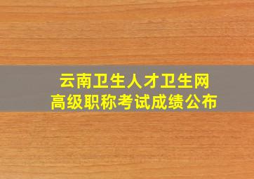 云南卫生人才卫生网高级职称考试成绩公布