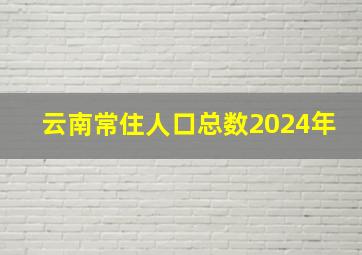 云南常住人口总数2024年