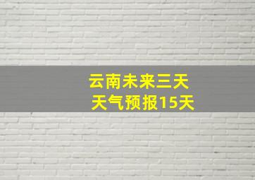 云南未来三天天气预报15天