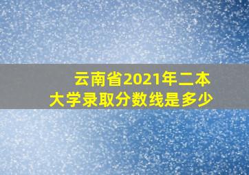 云南省2021年二本大学录取分数线是多少