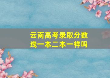 云南高考录取分数线一本二本一样吗