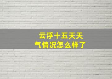 云浮十五天天气情况怎么样了