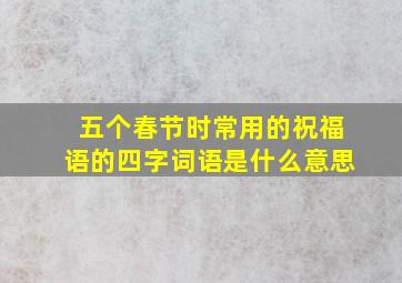 五个春节时常用的祝福语的四字词语是什么意思