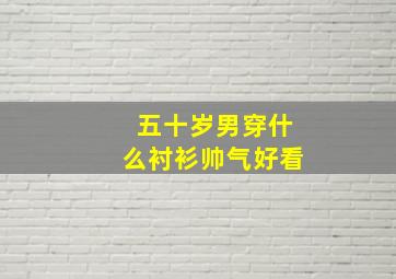 五十岁男穿什么衬衫帅气好看