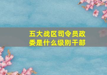 五大战区司令员政委是什么级别干部