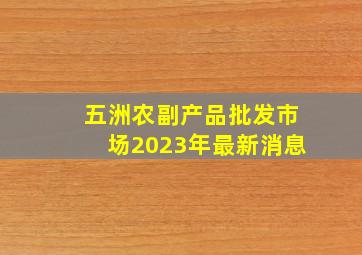 五洲农副产品批发市场2023年最新消息