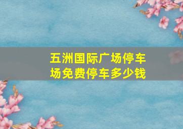 五洲国际广场停车场免费停车多少钱