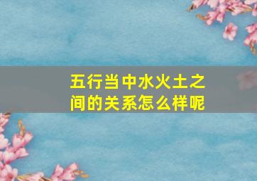 五行当中水火土之间的关系怎么样呢