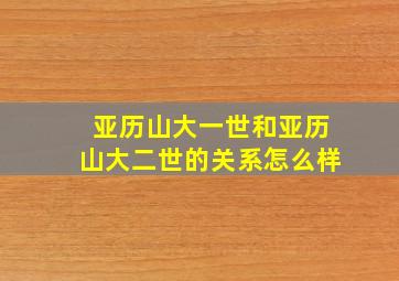 亚历山大一世和亚历山大二世的关系怎么样