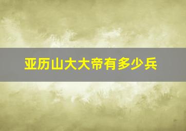 亚历山大大帝有多少兵