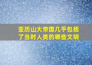 亚历山大帝国几乎包括了当时人类的哪些文明