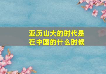 亚历山大的时代是在中国的什么时候