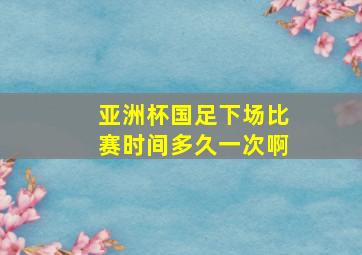 亚洲杯国足下场比赛时间多久一次啊