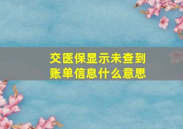 交医保显示未查到账单信息什么意思