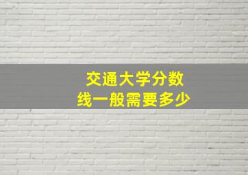 交通大学分数线一般需要多少