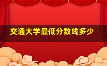 交通大学最低分数线多少