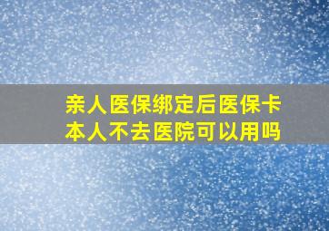 亲人医保绑定后医保卡本人不去医院可以用吗