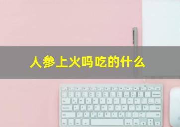 人参上火吗吃的什么