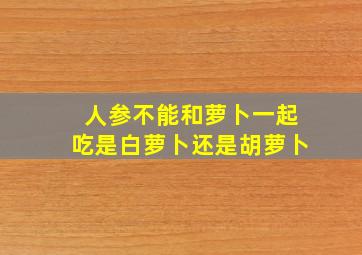 人参不能和萝卜一起吃是白萝卜还是胡萝卜