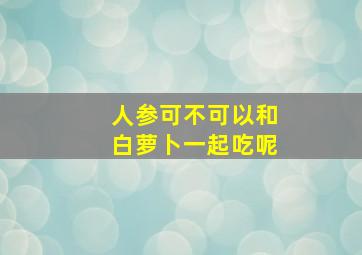 人参可不可以和白萝卜一起吃呢