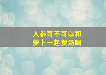 人参可不可以和萝卜一起煲汤喝