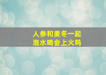 人参和麦冬一起泡水喝会上火吗