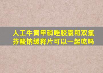 人工牛黄甲硝唑胶囊和双氯芬酸钠缓释片可以一起吃吗