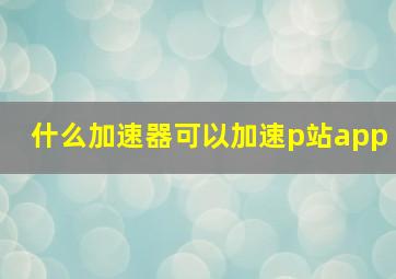 什么加速器可以加速p站app