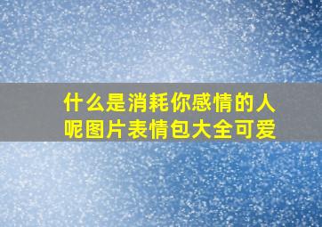 什么是消耗你感情的人呢图片表情包大全可爱